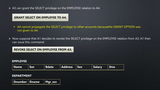  A3 can grant the SELECT privilege on the EMPLOYEE relation to A4.
GRANT SELECT ON EMPLOYEE TO A4;
 A4 cannot propagate the SELECT privilege to other accounts becausethe GRANT OPTION was
not given to A4.
 Now suppose that A1 decides to revoke the SELECT privilege on the EMPLOYEE relation from A3; A1 then
can issue this command:
REVOKE SELECT ON EMPLOYEE FROM A3;
EMPLOYEE
Name Ssn Bdate Address Sex Salary Dno
DEPARTMENT
Dnumber Dname Mgr_ssn
 