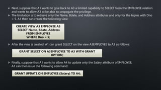  Next, suppose that A1 wants to give back to A3 a limited capability to SELECT from the EMPLOYEE relation
and wants to allow A3 to be able to propagate the privilege.
 The limitation is to retrieve only the Name, Bdate, and Address attributes and only for the tuples with Dno
= 5. A1 then can create the following view:
CREATE VIEW A3 EMPLOYEE AS
SELECT Name, Bdate, Address
FROM EMPLOYEE
WHERE Dno = 5;
 After the view is created. A1 can grant SELECT on the view A3EMPLOYEE to A3 as follows:
GRANT SELECT ON A3EMPLOYEE TO A3 WITH GRANT
OPTION;
 Finally, suppose that A1 wants to allow A4 to update only the Salary attribute ofEMPLOYEE;
A1 can then issue the following command:
GRANT UPDATE ON EMPLOYEE (Salary) TO A4;
 