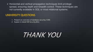  Horizontal and vertical propagation techniques limit privilege
spread, ensuring depth and breadth control. These techniques are
not currently available in SQL or most relational systems.
UNIVERSITY QUESTIONS:
1. Present an overview of database security.(13M)
2. Explain in detail DB Security.(8m)
 