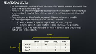 RELATIONAL LEVEL:
 the relation level includes base relations and virtual (view) relations. the term relation may refer
either to a base relation or to a view
 Privileges at the relation level specify for each user the individual relations on which each type
of command can be applied. Some privileges also refer to individual columns (attributes) of
relations.
 The granting and revoking of privileges generally follow an authorization model for
discretionary privileges known as the access matrix model, where
 Rows of a matrix M represent subjects (users, accounts, programs) .
 Columns represent objects (relations, records, columns, views, operations).
 Each position M(i, j) in the matrix represents the types of privileges (read, write, update)
that sub- ject i holds on object j.
Table X Table Y Table Z View V
User A R W - R
User B R - U -
User C - - R -
Subjects
Objects
 