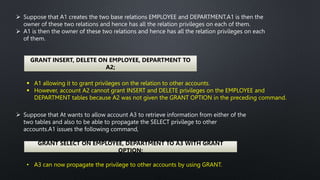  Suppose that A1 creates the two base relations EMPLOYEE and DEPARTMENT.A1 is then the
owner of these two relations and hence has all the relation privileges on each of them.
 A1 is then the owner of these two relations and hence has all the relation privileges on each
of them.
GRANT INSERT, DELETE ON EMPLOYEE, DEPARTMENT TO
A2;
 A1 allowing it to grant privileges on the relation to other accounts.
 However, account A2 cannot grant INSERT and DELETE privileges on the EMPLOYEE and
DEPARTMENT tables because A2 was not given the GRANT OPTION in the preceding command.
 Suppose that At wants to allow account A3 to retrieve information from either of the
two tables and also to be able to propagate the SELECT privilege to other
accounts.A1 issues the following command,
GRANT SELECT ON EMPLOYEE, DEPARTMENT TO A3 WITH GRANT
OPTION;
• A3 can now propagate the privilege to other accounts by using GRANT.
 