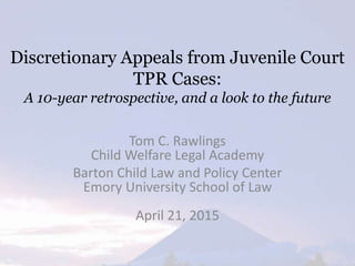 Discretionary Appeals from Juvenile Court
TPR Cases:
A 10-year retrospective, and a look to the future
Tom C. Rawlings
Child Welfare Legal Academy
Barton Child Law and Policy Center
Emory University School of Law
April 21, 2015
 