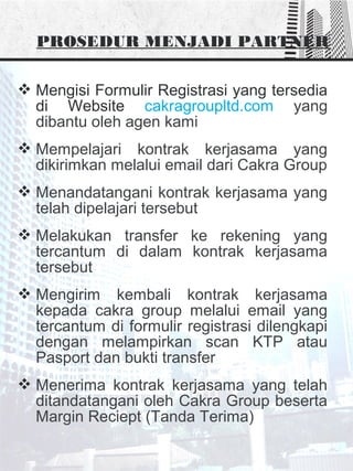 PROSEDUR MENJADI PARTNER
 Mengisi Formulir Registrasi yang tersedia
di Website cakragroupltd.com yang
dibantu oleh agen kami
 Mempelajari kontrak kerjasama yang
dikirimkan melalui email dari Cakra Group
 Menandatangani kontrak kerjasama yang
telah dipelajari tersebut
 Melakukan transfer ke rekening yang
tercantum di dalam kontrak kerjasama
tersebut
 Mengirim kembali kontrak kerjasama
kepada cakra group melalui email yang
tercantum di formulir registrasi dilengkapi
dengan melampirkan scan KTP atau
Pasport dan bukti transfer
 Menerima kontrak kerjasama yang telah
ditandatangani oleh Cakra Group beserta
Margin Reciept (Tanda Terima)
 