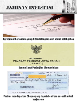 Agreement Kerjasama yang di tandatangani oleh kedua belah pihak
JAMINAN INVESTASI
Partner mendapatkan Cheque yang dapat dicairkan sesuai kontrak
kerjasama
Semua Surat Perjanjian di notarialkan
 