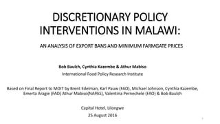 DISCRETIONARY POLICY
INTERVENTIONS IN MALAWI:
AN ANALYSIS OF EXPORT BANS AND MINIMUM FARMGATE PRICES
Bob Baulch, Cynthia Kazembe & Athur Mabiso
International Food Policy Research Institute
Based on Final Report to MOIT by Brent Edelman, Karl Pauw (FAO), Michael Johnson, Cynthia Kazembe,
Emerta Aragie (FAO) Athur Mabiso(NAPAS), Valentina Pernechele (FAO) & Bob Baulch
Capital Hotel, Lilongwe
25 August 2016
1
 