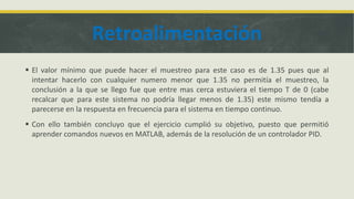 Retroalimentación
 El valor mínimo que puede hacer el muestreo para este caso es de 1.35 pues que al
intentar hacerlo con cualquier numero menor que 1.35 no permitía el muestreo, la
conclusión a la que se llego fue que entre mas cerca estuviera el tiempo T de 0 (cabe
recalcar que para este sistema no podría llegar menos de 1.35) este mismo tendía a
parecerse en la respuesta en frecuencia para el sistema en tiempo continuo.
 Con ello también concluyo que el ejercicio cumplió su objetivo, puesto que permitió
aprender comandos nuevos en MATLAB, además de la resolución de un controlador PID.
 