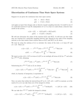 ECE 595, Discrete-Time Control Systems October 20, 2005 1
Discretization of Continuous Time State Space Systems
Suppose we are given the continuous time state space system
ẋ(t) = Ax(t) + Bu(t) (1)
y(t) = Cx(t) + Du(t) (2)
and apply an input that changes only at discrete (equal) sampling intervals. It would be nice if
we could find matrices G and H, independent of t or k so that we could obtain a discrete time
model of the system,
x ((k + 1)T) = G(T)x(kT) + H(T)u(kT) (3)
y(kT) = Cx(kT) + Du(kT). (4)
We will now determine the values of the matrices G(T) and H(T). It will turn out that while
they are constant for a particular sampling interval, they depend on the value of the sampling
interval, so for that reason I have written them as G(T) and H(T) in (3) above.
We start by using the solution of (1) to calculate the values of the state x at times kT and
(k + 1)T. These are
x ((k + 1)T) = eA(k+1)T
x(0) + eA(k+1)T
Z (k+1)T
0
e−Aτ
Bu(τ)dτ (5)
x(kT) = eAkT
x(0) + eAkT
Z kT
0
e−Aτ
Bu(τ)dτ. (6)
We want to write x((k +1)T) in terms of x(kT) so we multiply all terms of (6) by eAT and solve
for eA(k+1)T x(0), obtaining
eA(k+1)T
x(0) = eAT
x(kT) − eA(k+1)T
Z kT
0
e−Aτ
Bu(τ)dτ. (7)
Substituting for eA(k+1)T x(0) in (5) we obtain
x ((k + 1)T) = eAT
x(kT) + eA(k+1)T
"Z (k+1)T
0
e−Aτ
Bu(τ)dτ −
Z kT
0
e−Aτ
Bu(τ)dτ
#
(8)
which, by linearity of integration, is equivalent to
x ((k + 1)T) = eAT
x(kT) + eA(k+1)T
Z (k+1)T
kT
e−Aτ
Bu(τ)dτ. (9)
Next, we notice that within the interval from kT to (k + 1)T, u(t) = u(kT) is constant, as is the
matrix B, so we can take them out of the integral to obtain
x ((k + 1)T) = eAT
x(kT) + eA(k+1)T
Z (k+1)T
kT
e−Aτ
dτBu(kT) τ ∈ [kT, (k + 1)T). (10)
We can take the eA(k+1)T inside the integral to obtain
x ((k + 1)T) = eAT
x(kT) +
Z (k+1)T
kT
eA[(k+1)T−τ]
dτBu(kT) τ ∈ [kT, (k + 1)T). (11)
 