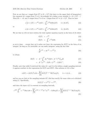 ECE 595, Discrete-Time Control Systems October 20, 2005 2
Now we see that as τ ranges from kT to (k + 1)T (the lower to the upper limit of integration)
the exponent of e ranges from T to 0. Accordingly, let’s define a new variable λ = (k + 1)T − τ.
Then dλ = −dτ and λ ranges from T to 0 as τ ranges from kT to (k + 1)T. Thus we have
x ((k + 1)T) = eAT
x(kT) −
Z 0
T
eAλ
dλBu(kT) λ ∈ [0, kT), (12)
or
x ((k + 1)T) = eAT
x(kT) +
Z T
0
eAλ
dλBu(kT) λ ∈ [0, kT). (13)
We see that in (13) we have written the state update equation exactly in the form of (3) where
G(T) = eAT
(14)
H(T) =
Z T
0
eAλ
dλB, (15)
so we’re done . . . except that we’d rather not leave the expression for H(T) in the form of an
integral. So long as A is invertible, we can easily integrate, using the fact that
d
dt
eAT
= AeAT
= eAT
A (16)
to obtain
H(T) = A−1
Z T
0
AeAλ
dλB = A−1
eAλ
|T
λ=0B (17)
= A−1
(eAT
− I)B = (eAT
− I)BA−1
. (18)
Finally, note that while I restricted the value of τ and λ to lie within a single sampling interval,
k appears nowhere in the expressions for G(T) and H(T). Our solution to (3) is thus
x(kT) = (G(T))k
x(0) +
k−1
X
j=0
(G(T))k−j−1
H(T)u(jT), k = 1, 2, 3, . . . (19)
and we can see that at the sampling instants kT, this has exactly the same value as is obtained
using (1). Specifically,
(G(T))k
= (eAT
)k
= eAkT
, (20)
and since the input u(t) is constant on sampling intervals,
eAkT
Z kT
0
e−Aτ
Bu(τ)dτ =
k−1
X
j=0
eA(k−j−1)T
A−1
(eAT
− I)Bu(jT) =
k−1
X
j=0
(G(T))k−j−1
H(T)u(jT).
(21)
 