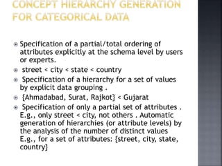  Specification of a partial/total ordering of
attributes explicitly at the schema level by users
or experts.
 street < city < state < country
 Specification of a hierarchy for a set of values
by explicit data grouping .
 {Ahmadabad, Surat, Rajkot} < Gujarat
 Specification of only a partial set of attributes .
E.g., only street < city, not others . Automatic
generation of hierarchies (or attribute levels) by
the analysis of the number of distinct values
E.g., for a set of attributes: {street, city, state,
country}
 