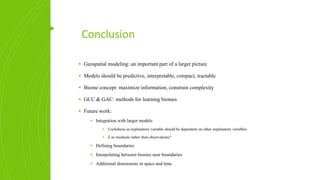 Conclusion
▪ Geospatial modeling: an important part of a larger picture
▪ Models should be predictive, interpretable, compact, tractable
▪ Biome concept: maximize information, constrain complexity
▪ GCC & GAC: methods for learning biomes
▪ Future work:
▪ Integration with larger models
▪ Usefulness as explanatory variable should be dependent on other explanatory variables
▪ Z as residuals rather than observations?
▪ Defining boundaries
▪ Interpolating between biomes near boundaries
▪ Additional dimensions in space and time
 