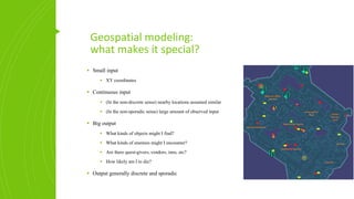 Geospatial modeling:
what makes it special?
▪ Small input
▪ XY coordinates
▪ Continuous input
▪ (In the non-discrete sense) nearby locations assumed similar
▪ (In the non-sporadic sense) large amount of observed input
▪ Big output
▪ What kinds of objects might I find?
▪ What kinds of enemies might I encounter?
▪ Are there quest-givers, vendors, inns, etc?
▪ How likely am I to die?
▪ Output generally discrete and sporadic
 