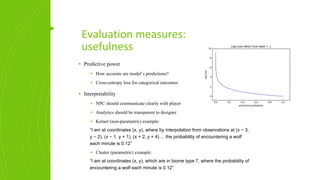 Evaluation measures:
usefulness
▪ Predictive power
▪ How accurate are model’s predictions?
▪ Cross-entropy loss for categorical outcomes
▪ Interpretability
▪ NPC should communicate clearly with player
▪ Analytics should be transparent to designer
▪ Kernel (non-parametric) example:
“I am at coordinates (x, y), where by interpolation from observations at (x − 3,
y − 2), (x − 1, y + 1), (x + 2, y + 4) ... the probability of encountering a wolf
each minute is 0.12”
▪ Cluster (parametric) example:
“I am at coordinates (x, y), which are in biome type 7, where the probability of
encountering a wolf each minute is 0.12”
 