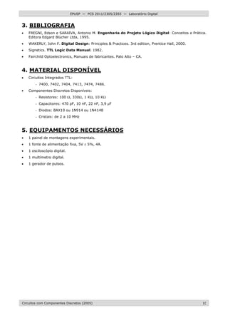 Circuitos com Componentes Discretos (2005) 10
EPUSP — PCS 2011/2305/2355 — Laboratório Digital
3. BIBLIOGRAFIA
• FREGNI, Edson e SARAIVA, Antonio M. Engenharia do Projeto Lógico Digital: Conceitos e Prática.
Editora Edgard Blücher Ltda, 1995.
• WAKERLY, John F. Digital Design: Principles & Practices. 3rd edition, Prentice Hall, 2000.
• Signetics. TTL Logic Data Manual. 1982.
• Fairchild Optoelectronics, Manuais de fabricantes. Palo Alto – CA.
4. MATERIAL DISPONÍVEL
• Circuitos Integrados TTL:
- 7400, 7402, 7404, 7413, 7474, 7486.
• Componentes Discretos Disponíveis:
- Resistores: 100 Ω, 330Ω, 1 KΩ, 10 KΩ
- Capacitores: 470 pF, 10 nF, 22 nF, 3,9 µF
- Diodos: BAX10 ou 1N914 ou 1N4148
- Cristais: de 2 a 10 MHz
5. EQUIPAMENTOS NECESSÁRIOS
• 1 painel de montagens experimentais.
• 1 fonte de alimentação fixa, 5V ± 5%, 4A.
• 1 osciloscópio digital.
• 1 multímetro digital.
• 1 gerador de pulsos.
 