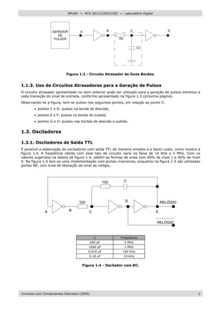 Circuitos com Componentes Discretos (2005) 2
EPUSP — PCS 2011/2305/2355 — Laboratório Digital
GERADOR
DE
PULSOS
A B C D
C2
R2
Figura 1.2 - Circuito Atrasador de Duas Bordas.
1.1.3. Uso de Circuitos Atrasadores para a Geração de Pulsos
O circuito atrasador apresentado no item anterior pode ser utilizado para a geração de pulsos estreitos a
cada transição do sinal de entrada, conforme apresentado na figura 1.3 (próxima página).
Observando-se a figura, tem-se pulsos nos seguintes pontos, em relação ao ponto C:
• pontos C e D: pulsos na borda de descida;
• pontos E e F: pulsos na borda de subida;
• pontos G e H: pulsos nas bordas de descida e subida.
1.3. Osciladores
1.3.1. Osciladores de Saída TTL
É possível a elaboração de osciladores com saída TTL de maneira simples e a baixo custo, como mostra a
figura 1.4. A freqüência obtida com esse tipo de circuito varia na faixa de 10 KHz a 5 MHz. Com os
valores sugeridos na tabela da figura 1.4, obtém-se formas de onda com 60% de nível 1 e 40% de nível
0. Na figura 1.4 tem-se uma implementação com portas inversoras, enquanto na figura 1.5 são utilizadas
portas NE, com sinal de liberação do sinal de relógio.
A B C
D
E
100 C
RELÓGIO
RELÓGIO
330
C Freqüência
200 pF 5 MHz
1600 pF 1 MHz
0,018 µF 100 KHz
0,18 µF 10 KHz
Figura 1.4 - Oscilador com RC.
 