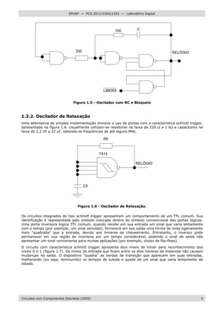 Circuitos com Componentes Discretos (2005) 4
EPUSP — PCS 2011/2305/2355 — Laboratório Digital
100 C
RELÓGIO
LIBERA
330
Figura 1.5 - Oscilador com RC e Bloqueio
1.3.2. Oscilador de Relaxação
Uma alternativa de simples implementação envolve o uso de portas com a característica schmitt trigger,
apresentada na figura 1.6. Usualmente utilizam-se resistores na faixa de 220 Ω a 1 kΩ e capacitores na
faixa de 2,2 nF a 22 µF, obtendo-se freqüências de até alguns MHz.
R5
RELÓGIO
C5
7413
Figura 1.6 - Oscilador de Relaxação.
Os circuitos integrados do tipo schmitt trigger apresentam um comportamento de um TTL comum. Sua
identificação é representada pelo símbolo colocado dentro do símbolo convencional das portas lógicas.
Uma porta inversora lógica TTL comum, quando recebe em sua entrada um sinal que varia lentamente
com o tempo (por exemplo, um sinal senoidal), fornecerá em sua saída uma forma de onda ligeiramente
mais “quadrada” que a entrada, devido aos limiares de chaveamento. Entretanto, o inversor pode
permanecer em sua região de incerteza por um tempo considerável, podendo o sinal de saída não
apresentar um sinal conveniente para muitas aplicações (por exemplo, clocks de flip-flops).
O circuito com característica schmitt trigger apresenta dois níveis de limiar para reconhecimento dos
níveis 0 e 1 (figura 1.7). Os níveis de entrada que ficam entre os dois limiares de histerese não causam
mudanças na saída. O dispositivo “quadra” as bordas de transição que aparecem em suas entradas,
melhorando (ou seja, diminuindo) os tempos de subida e queda de um sinal que varia lentamente de
estado.
 