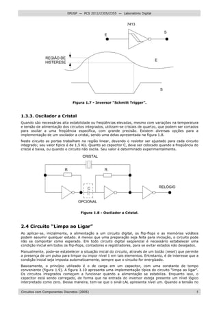 Circuitos com Componentes Discretos (2005) 5
EPUSP — PCS 2011/2305/2355 — Laboratório Digital
7413
REGIÃO DE
HISTERESE
E
S
E
S
Figura 1.7 - Inversor “Schmitt Trigger”.
1.3.3. Oscilador a Cristal
Quando são necessárias alta estabilidade ou freqüências elevadas, mesmo com variações na temperatura
e tensão de alimentação dos circuitos integrados, utilizam-se cristais de quartzo, que podem ser cortados
para oscilar a uma freqüência específica, com grande precisão. Existem diversas opções para a
implementação de um oscilador a cristal, sendo uma delas apresentada na figura 1.8.
Neste circuito as portas trabalham na região linear, devendo o resistor ser ajustado para cada circuito
integrado; seu valor típico é de 1,5 KΩ. Quanto ao capacitor C, deve ser colocado quando a freqüência do
cristal é baixa, ou quando o circuito não oscila. Seu valor é determinado experimentalmente.
R R
C
CRISTAL
RELÓGIO
OPCIONAL
Figura 1.8 - Oscilador a Cristal.
2.4 Circuito “Limpa ao Ligar”
Ao aplicar-se, inicialmente, a alimentação a um circuito digital, os flip-flops e as memórias voláteis
podem assumir qualquer estado. A menos que uma preparação seja feita para iniciação, o circuito pode
não se comportar como esperado. Em todo circuito digital seqüencial é necessário estabelecer uma
condição inicial em todos os flip-flops, contadores e registradores, para se evitar estados não desejados.
Manualmente, pode-se estabelecer a situação inicial do circuito, através de um botão (reset) que permite
a presença de um pulso para limpar ou impor nível 1 em tais elementos. Entretanto, é de interesse que a
condição inicial seja imposta automaticamente, sempre que o circuito for energizado.
Basicamente, o princípio utilizado é o de carga em um capacitor, com uma constante de tempo
conveniente (figura 1.9). A figura 1.10 apresenta uma implementação típica do circuito “limpa ao ligar”.
Os circuitos integrados começam a funcionar quando a alimentação se estabiliza. Enquanto isso, o
capacitor está sendo carregado, de forma que na entrada do inversor esteja presente um nível lógico
interpretado como zero. Dessa maneira, tem-se que o sinal LAL apresenta nível um. Quando a tensão no
 