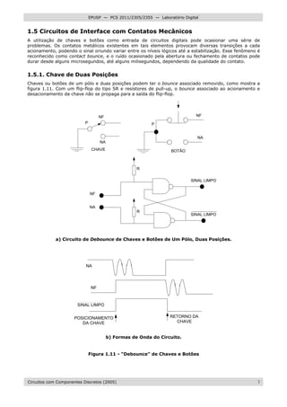 Circuitos com Componentes Discretos (2005) 7
EPUSP — PCS 2011/2305/2355 — Laboratório Digital
1.5 Circuitos de Interface com Contatos Mecânicos
A utilização de chaves e botões como entrada de circuitos digitais pode ocasionar uma série de
problemas. Os contatos metálicos existentes em tais elementos provocam diversas transições a cada
acionamento, podendo o sinal oriundo variar entre os níveis lógicos até a estabilização. Esse fenômeno é
reconhecido como contact bounce, e o ruído ocasionado pela abertura ou fechamento de contatos pode
durar desde alguns microsegundos, até alguns milisegundos, dependendo da qualidade do contato.
1.5.1. Chave de Duas Posições
Chaves ou botões de um pólo e duas posições podem ter o bounce associado removido, como mostra a
figura 1.11. Com um flip-flop do tipo SR e resistores de pull-up, o bounce associado ao acionamento e
desacionamento da chave não se propaga para a saída do flip-flop.
P
NF
NA
P
NF
NA
CHAVE BOTÃO
R
R
SINAL LIMPO
SINAL LIMPO
NF
NA
a) Circuito de Debounce de Chaves e Botões de Um Pólo, Duas Posições.
NA
NF
SINAL LIMPO
POSICIONAMENTO
DA CHAVE
RETORNO DA
CHAVE
b) Formas de Onda do Circuito.
Figura 1.11 - “Debounce” de Chaves e Botões
 