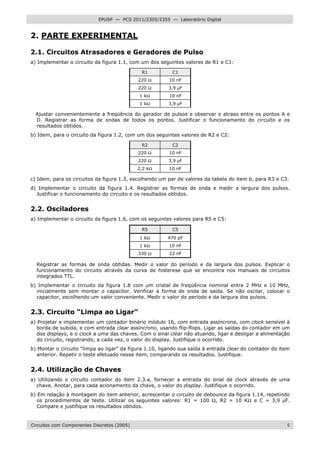 Circuitos com Componentes Discretos (2005) 9
EPUSP — PCS 2011/2305/2355 — Laboratório Digital
2. PARTE EXPERIMENTAL
2.1. Circuitos Atrasadores e Geradores de Pulso
a) Implementar o circuito da figura 1.1, com um dos seguintes valores de R1 e C1:
R1 C1
220 Ω 10 nF
220 Ω 3,9 µF
1 kΩ 10 nF
1 kΩ 3,9 µF
Ajustar convenientemente a freqüência do gerador de pulsos e observar o atraso entre os pontos A e
D. Registrar as forma de ondas de todos os pontos. Justificar o funcionamento do circuito e os
resultados obtidos.
b) Idem, para o circuito da figura 1.2, com um dos seguintes valores de R2 e C2:
R2 C2
220 Ω 10 nF
220 Ω 3,9 µF
2,2 kΩ 10 nF
c) Idem, para os circuitos da figura 1.3, escolhendo um par de valores da tabela do item b, para R3 e C3.
d) Implementar o circuito da figura 1.4. Registrar as formas de onda e medir a largura dos pulsos.
Justificar o funcionamento do circuito e os resultados obtidos.
2.2. Osciladores
a) Implementar o circuito da figura 1.6, com os seguintes valores para R5 e C5:
R5 C5
1 kΩ 470 pF
1 kΩ 10 nF
330 Ω 22 nF
Registrar as formas de onda obtidas. Medir o valor do período e da largura dos pulsos. Explicar o
funcionamento do circuito através da curva de histerese que se encontra nos manuais de circuitos
integrados TTL.
b) Implementar o circuito da figura 1.8 com um cristal de freqüência nominal entre 2 MHz e 10 MHz,
inicialmente sem montar o capacitor. Verificar a forma de onda de saída. Se não oscilar, colocar o
capacitor, escolhendo um valor conveniente. Medir o valor do período e da largura dos pulsos.
2.3. Circuito “Limpa ao Ligar”
a) Projetar e implementar um contador binário módulo 16, com entrada assíncrona, com clock sensível à
borda de subida, e com entrada clear assíncrono, usando flip-flops. Ligar as saídas do contador em um
dos displays, e o clock a uma das chaves. Com o sinal clear não atuando, ligar e desligar a alimentação
do circuito, registrando, a cada vez, o valor do display. Justifique o ocorrido.
b) Montar o circuito “limpa ao ligar” da figura 1.10, ligando sua saída à entrada clear do contador do item
anterior. Repetir o teste efetuado nesse item, comparando os resultados. Justifique.
2.4. Utilização de Chaves
a) Utilizando o circuito contador do item 2.3.a, fornecer a entrada do sinal de clock através de uma
chave. Anotar, para cada acionamento da chave, o valor do display. Justifique o ocorrido.
b) Em relação à montagem do item anterior, acrescentar o circuito de debounce da figura 1.14, repetindo
os procedimentos de teste. Utilizar os seguintes valores: R1 = 100 Ω, R2 = 10 KΩ e C = 3,9 µF.
Compare e justifique os resultados obtidos.
 