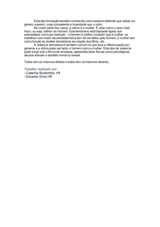Esta discriminação também conhecida como sexismo defende que existe um
género superior, mais competente e importante que o outro.
Na maior parte dos casos, a vitima é a mulher. É vista como o sexo mais
fraco, ou seja, inferior ao homem. Este fenómeno está bastante ligado aos
estereotipos como por exemplo : o homem é melhor condutor que a mulher, os
trabalhos com maior necessidade fisica tem de ser feitos pelo homem, a mulher tem
como função as tarefas domésticas ea criação dos filhos, etc.
A violencia domestica é também comum no que toca a diferenciação por
géneros e a vitima pode ser tanto o homem como a mulher. Este tipo de violencia
pode surgir sob a forma de ameaças, agressões tanto fisicas como psicológicas,
abusos sexuais e assédio moral ou sexual.
Todos tem os mesmos direitos e todos tem os mesmos deveres.
Trabalho realizado por:
- Catarina Bordonhos nº4
- Eduardo Dinis nº8
 