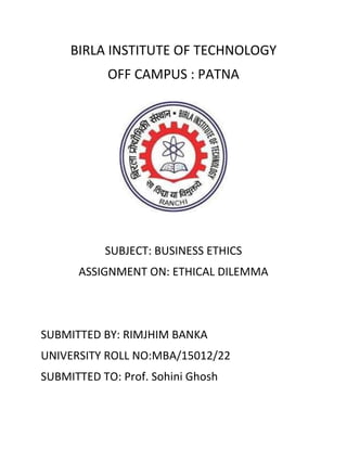 BIRLA INSTITUTE OF TECHNOLOGY
OFF CAMPUS : PATNA
SUBJECT: BUSINESS ETHICS
ASSIGNMENT ON: ETHICAL DILEMMA
SUBMITTED BY: RIMJHIM BANKA
UNIVERSITY ROLL NO:MBA/15012/22
SUBMITTED TO: Prof. Sohini Ghosh
 