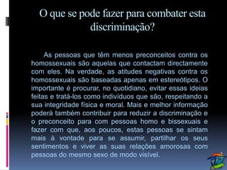 O que se pode fazer para combater esta
             discriminação?

     As pessoas que têm menos preconceitos contra os
homossexuais são aquelas que contactam directamente
com eles. Na verdade, as atitudes negativas contra os
homossexuais são baseadas apenas em estereótipos. O
importante é procurar, no quotidiano, evitar essas ideias
feitas e tratá-los como indivíduos que são, respeitando a
sua integridade física e moral. Mais e melhor informação
poderá também contribuir para reduzir a discriminação e
o preconceito para com pessoas homo e bissexuais e
fazer com que, aos poucos, estas pessoas se sintam
mais à vontade para se assumir, partilhar os seus
sentimentos e viver as suas relações amorosas com
pessoas do mesmo sexo de modo visível.
 