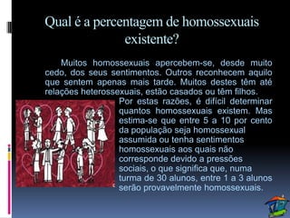 Qual é a percentagem de homossexuais
              existente?
    Muitos homossexuais apercebem-se, desde muito
cedo, dos seus sentimentos. Outros reconhecem aquilo
que sentem apenas mais tarde. Muitos destes têm até
relações heterossexuais, estão casados ou têm filhos.
                  Por estas razões, é difícil determinar
                  quantos homossexuais existem. Mas
                  estima-se que entre 5 a 10 por cento
                  da população seja homossexual
                  assumida ou tenha sentimentos
                  homossexuais aos quais não
                  corresponde devido a pressões
                  sociais, o que significa que, numa
                  turma de 30 alunos, entre 1 a 3 alunos
                  serão provavelmente homossexuais.
 