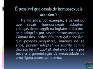 É possível que casais de homossexuais
              adoptem?
    Na Holanda, por exemplo, é permitido
que casais homossexuais adoptem
crianças desde 1998; na Inglaterra discute-
se a adopção por casais homossexuais na
Câmara dos Lordes. Em Portugal é possível
que pessoas singulares, maiores de 30
anos, possam adoptar, de acordo com o
decreto lei n.º 120/98, deitando assim por
terra a argumentação da necessidade de
uma figura paterna/materna.
 
