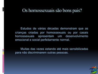 Os homossexuais são bons pais?


    Estudos de várias décadas demonstram que as
crianças criadas por homossexuais ou por casais
homossexuais apresentam um desenvolvimento
emocional e social perfeitamente normal.


    Muitas das vezes estando até mais sensibilizadas
para não discriminarem outras pessoas.
 