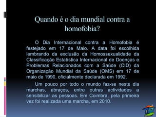Quando é o dia mundial contra a
            homofobia?
    O Dia Internacional contra a Homofobia é
festejado em 17 de Maio. A data foi escolhida
lembrando da exclusão da Homossexualidade da
Classificação Estatística Internacional de Doenças e
Problemas Relacionados com a Saúde (CID) da
Organização Mundial da Saúde (OMS) em 17 de
maio de 1990, oficialmente declarada em 1992.
    Um pouco por todo o mundo faz-se neste dia
marchas, abraços, entre outras actividades a
sensibilizar as pessoas. Em Coimbra, pela primeira
vez foi realizada uma marcha, em 2010.
 