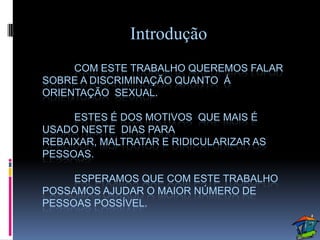 Introdução
     COM ESTE TRABALHO QUEREMOS FALAR
SOBRE A DISCRIMINAÇÃO QUANTO Á
ORIENTAÇÃO SEXUAL.

     ESTES É DOS MOTIVOS QUE MAIS É
USADO NESTE DIAS PARA
REBAIXAR, MALTRATAR E RIDICULARIZAR AS
PESSOAS.

     ESPERAMOS QUE COM ESTE TRABALHO
POSSAMOS AJUDAR O MAIOR NÚMERO DE
PESSOAS POSSÍVEL.
 