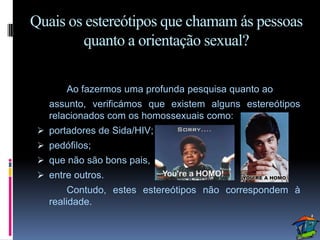 Quais os estereótipos que chamam ás pessoas
        quanto a orientação sexual?

       Ao fazermos uma profunda pesquisa quanto ao
   assunto, verificámos que existem alguns estereótipos
   relacionados com os homossexuais como:
  portadores de Sida/HIV;
  pedófilos;
  que não são bons pais,
  entre outros.
        Contudo, estes estereótipos não correspondem à
   realidade.
 