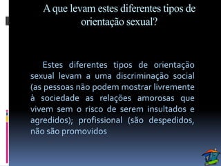 A que levam estes diferentes tipos de
            orientação sexual?


    Estes diferentes tipos de orientação
sexual levam a uma discriminação social
(as pessoas não podem mostrar livremente
à sociedade as relações amorosas que
vivem sem o risco de serem insultados e
agredidos); profissional (são despedidos,
não são promovidos
 