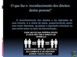 O que faz o reconhecimento dos direitos
            destas pessoas?

     O reconhecimento dos direitos e da dignidade de
uma minoria, é a vitória de todos, proporcionando assim
uma maior liberdade, igualdade e dignidade individual na
luta contra todos os tipos de discriminação.
 