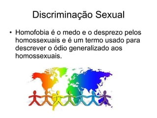 Discriminação Sexual Homofobia é o medo e o desprezo pelos homossexuais e é um termo usado para descrever o ódio generalizado aos homossexuais.  