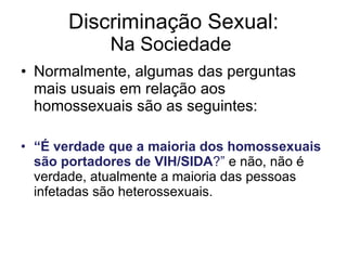 Discriminação Sexual: Na Sociedade  Normalmente, algumas das perguntas mais usuais em relação aos homossexuais são as seguintes: “ É verdade que a maioria dos homossexuais são portadores de VIH/SIDA ?”  e não, não é verdade, atualmente a maioria das pessoas infetadas são heterossexuais. 