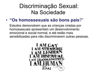 Discriminação Sexual: Na Sociedade  “ Os homossexuais são bons pais ?”  Estudos demonstram que as crianças criadas por homossexuais apresentam um desenvolvimento emocional e social normal, e até estão mais sensibilizadas para não discriminarem outras pessoas. 