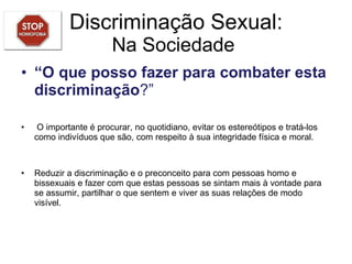 Discriminação Sexual: Na Sociedade  “ O que posso fazer para combater esta discriminação ?”   O importante é procurar, no quotidiano, evitar os estereótipos e tratá-los como indivíduos que são, com respeito à sua integridade física e moral.  Reduzir a discriminação e o preconceito para com pessoas homo e bissexuais e fazer com que estas pessoas se sintam mais à vontade para se assumir, partilhar o que sentem e viver as suas relações de modo visível. 