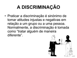 A DISCRIMINAÇÃO Praticar a discriminação é sinónimo de tomar atitudes injustas e negativas em relação a um grupo ou a uma pessoa. Normalmente, a discriminação é tomada como “tratar alguém de maneira diferente”. 