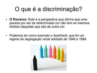 O que é a discriminação? O Racismo : Este é a perspectiva que afirma que uma pessoa por ser de determinada cor não tem os mesmos direitos daqueles que são de outra cor.  Podemos ter como exemplo o Apartheid, que foi um regime de segregação racial adotado de 1948 a 1994. 