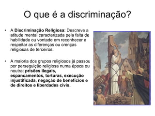 O que é a discriminação? A  Discriminação Religiosa : Descreve a atitude mental caracterizada pela falta de habilidade ou vontade em reconhecer e respeitar as diferenças ou crenças religiosas de terceiros. A maioria dos grupos religiosos já passou por perseguição religiosa numa época ou noutra:  prisões ilegais, espancamentos, torturas, execução injustificada, negação de benefícios e de direitos e liberdades civis. 