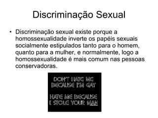 Discriminação Sexual Discriminação sexual existe porque a homossexualidade inverte os papéis sexuais socialmente estipulados tanto para o homem, quanto para a mulher, e normalmente, logo a homossexualidade é mais comum nas pessoas conservadoras. 