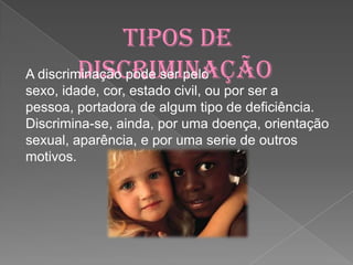 Tipos de discriminaçãoA discriminação pode ser pelo sexo, idade, cor, estado civil, ou por ser a pessoa, portadora de algum tipo de deficiência.Discrimina-se, ainda, por uma doença, orientação sexual, aparência, e por uma serie de outros motivos. 