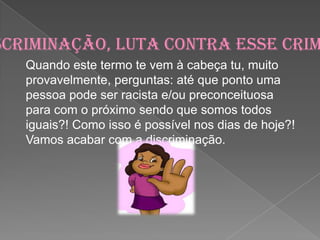 Discriminação, luta contra esse crime !Quando este termo te vem à cabeça tu, muito provavelmente, perguntas: até que ponto uma pessoa pode ser racista e/ou preconceituosa para com o próximo sendo que somos todos iguais?! Como isso é possível nos dias de hoje?! Vamos acabar com a discriminação.