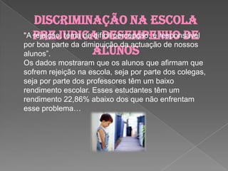 Discriminação na escola prejudica desempenho de alunos"A rejeição, tema de difícil percepção, é responsável por boa parte da diminuição da actuação de nossos alunos”. Os dados mostraram que os alunos que afirmam que sofrem rejeição na escola, seja por parte dos colegas, seja por parte dos professores têm um baixo rendimento escolar.Esses estudantes têm um rendimento 22,86% abaixo dos que não enfrentam esse problema…