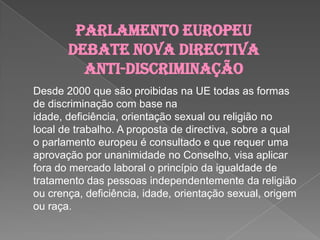 Parlamento Europeu debate nova directiva anti-discriminaçãoDesde 2000 que são proibidas na UE todas as formas de discriminação com base na idade, deficiência, orientação sexual ou religião no local de trabalho. A proposta de directiva, sobre a qual o parlamento europeu é consultado e que requer uma aprovação por unanimidade no Conselho, visa aplicar fora do mercado laboral o princípio da igualdade de tratamento das pessoas independentemente da religião ou crença, deficiência, idade, orientação sexual, origem ou raça.