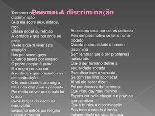 Poema: A discriminação Ao mesmo deus por outros cultuadoPelo simples motivo de ter o nome trocadoQuanto a sexualidade o homem discriminaSem lembrar que é por problemas hormonaisQue o ser humano define a sexualidade trocadaPara dizer bem a verdadeSe com seu filho acontecerAi vai ele saber dizer:Foi por excesso de hormonioQue virou gay meu meninoEspero ver o dia chegar e o povo se conscientizarQue é burrice a discriminaçãoPois todo o mundo é irmãoIndependente de raça, finança, sexualidade ou religião!Tentamos negar que exista a discriminaçãoSeja ela sobre sexualidade, raça, Classe social ou religiãoA verdade é que por onde se andeVê-se alguém viver esta situaçãoUns por serem gaysE outros tantos por religiãoO pobre porque é pobreE o negro por sua corA verdade é que o mundo vive em contradiçãoO branco discrimina o negroMais não olha para o passadoPor medo de ver que o pais foi criadoPelos braços do negro na escravidãoEnquanto outros por religiãoFazem a mesma descriminação 