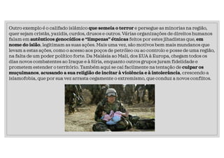 Outro exemplo é o califado islâmico que semeia o terror e persegue as minorias na região,
quer sejam cristãs, yazidis, curdos, drusos e outros. Várias organizações de direitos humanos
falam em autênticos genocídios e “limpezas” étnicas feitos por estes jihadistas que, em
nome do islão, legitimam as suas ações. Mais uma vez, são motivos bem mais mundanos que
levam a estas ações, como o acesso aos poços de petróleo ou ao controlo e posse de uma região,
na falta de um poder político forte. Da Malásia ao Mali, dos EUA à Europa, chegam todos os
dias novos combatentes ao Iraque e à Síria, enquanto outros grupos juram fidelidade e
prometem estender o território. Também aqui se cai facilmente na tentação de culpar os
muçulmanos, acusando a sua religião de incitar à violência e à intolerância, crescendo a
islamofobia, que por sua vez arrasta cegamente o extremismo, que conduz a novos conflitos.
 