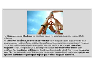 No Líbano, cresce o jihadismo e o perigo de o país vir a ser transformado num califado
islâmico.
No Paquistão e na Índia, aumentam os conflitos entre muçulmanos e hindus tendo, mais
uma vez, como razão de fundo antigas discussões políticas e étnicas, enquanto em Myanmar,
budistas e muçulmanos se guerreiam pelos mesmos motivos. As crenças pessoais e
religiosas são do foro privado, e aí devem permanecer, não devendo ser usadas para
justificar fins ou atitudes políticas, ou de afirmação cultural e tribal. Por vezes, é o caminho
mais fácil para entender conflitos, ou para os começar, mas fazê-lo é incentivar e perpetuar
a guerra, contrária aos princípios de paz, que todas as religiões defendem.
 