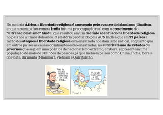 No meio da África, a liberdade religiosa é ameaçada pelo avanço do islamismo jihadista,
enquanto em países como a Índia há uma preocupação real com o crescimento do
“ultranacionalismo” hindu, que resultou em um declínio acentuado na liberdade religiosa
no país nos últimos dois anos. O relatório produzido pela ACN indica que em 22 países a
razão dos ataques à liberdade religiosa está enraizada no islamismo radical, enquanto que
em outros países as causas dominantes estão enraizadas, no autoritarismo de Estados ou
governos que seguem uma política de nacionalismo extremo, embora, representem uma
população de mais de 3 bilhões de pessoas, já que incluem países como China, Índia, Coreia
do Norte, Birmânia (Mianmar), Vietnam e Quirguistão.
 