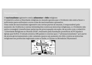 Terceira parte
O nacionalismo agressivo está a alimentar o ódio religioso
O relatório sobre a liberdade religiosa no mundo aponta que o Ocidente não está a fazer o
suficiente para enfrentar a nova crise de nacionalismo opressivo.
Uma onda de nacionalismo agressivo em certas partes do mundo, é responsável pelo
aumento da violência e outras intimidações contra as minorias religiosas, e o Ocidente não
está a conseguir transformar palavras de preocupação em ação, de acordo com o relatório
“Liberdade Religiosa no Mundo 2018”, realizado pela fundação pontifícia ACN (Ajuda à
Igreja que Sofre). O estudo avaliou 196 países e conclui que o “ultranacionalismo” por parte
de atores governamentais e não-estatais causou um aumento do ódio contra as minorias
religiosas em potências regionais como a Índia, a China e a Birmânia (Myanmar).
 